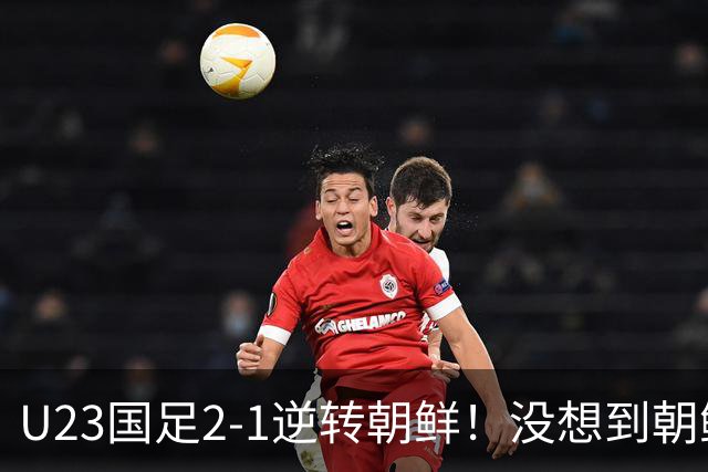U23国足2-1逆转朝鲜！没想到朝鲜主帅赛后这么说，彻底破防！